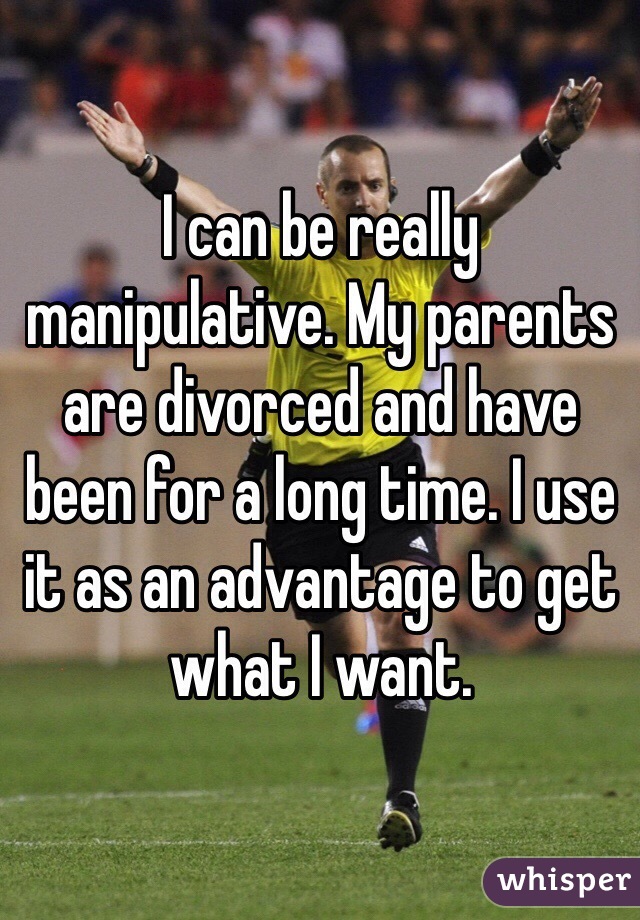 I can be really manipulative. My parents are divorced and have been for a long time. I use it as an advantage to get what I want.