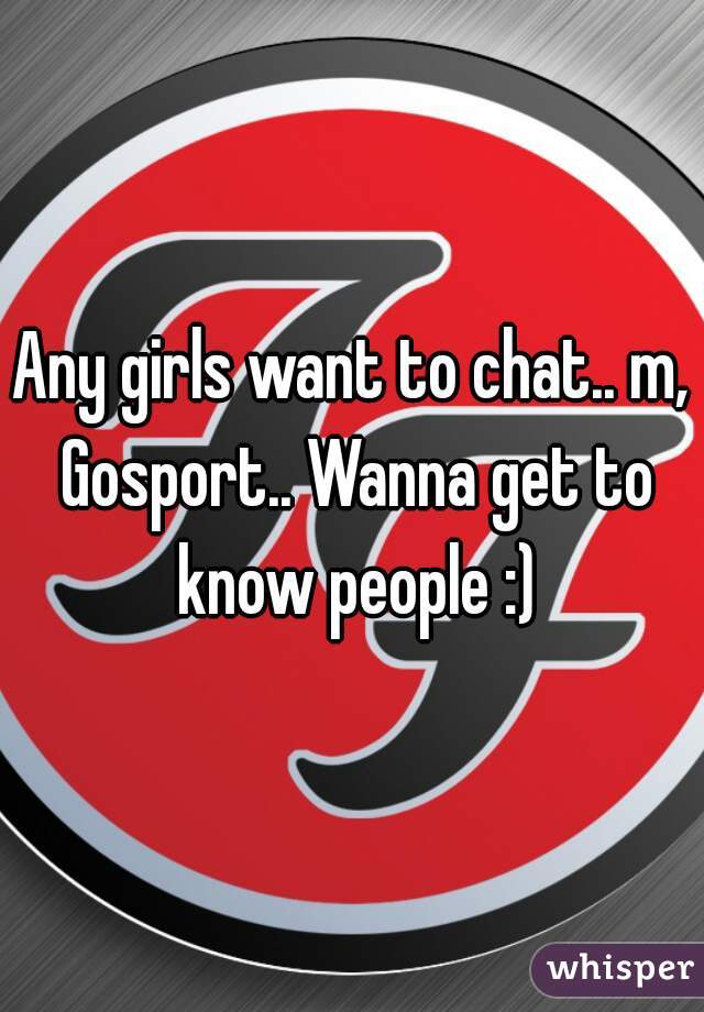 Any girls want to chat.. m, Gosport.. Wanna get to know people :)