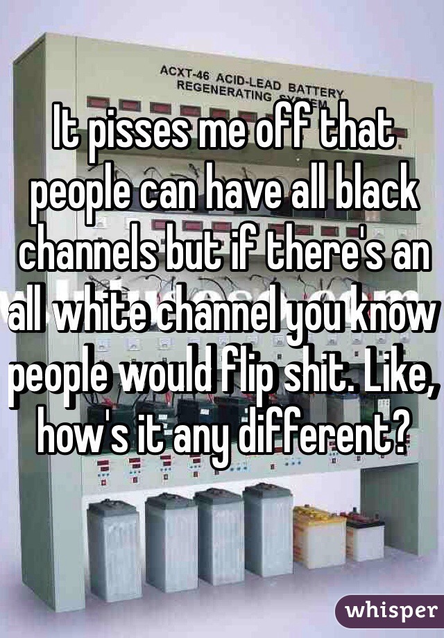 It pisses me off that people can have all black channels but if there's an all white channel you know people would flip shit. Like, how's it any different? 