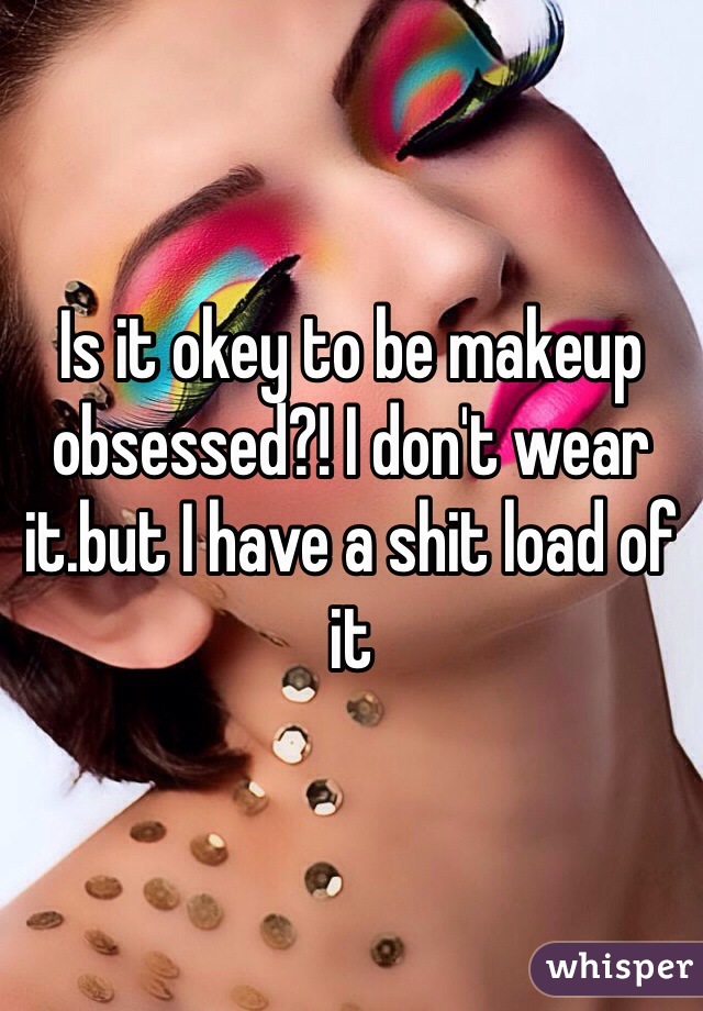 Is it okey to be makeup obsessed?! I don't wear it.but I have a shit load of it