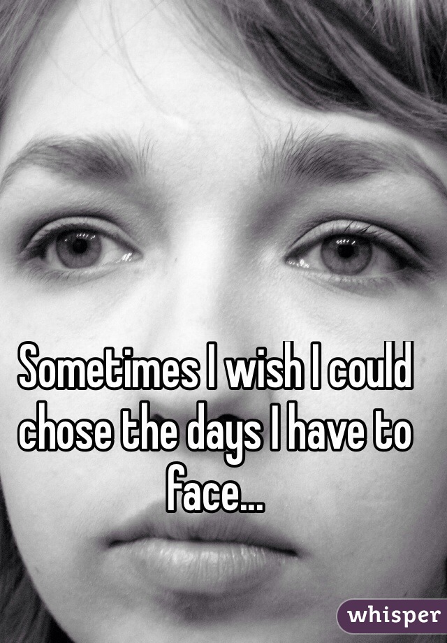 Sometimes I wish I could chose the days I have to face...
