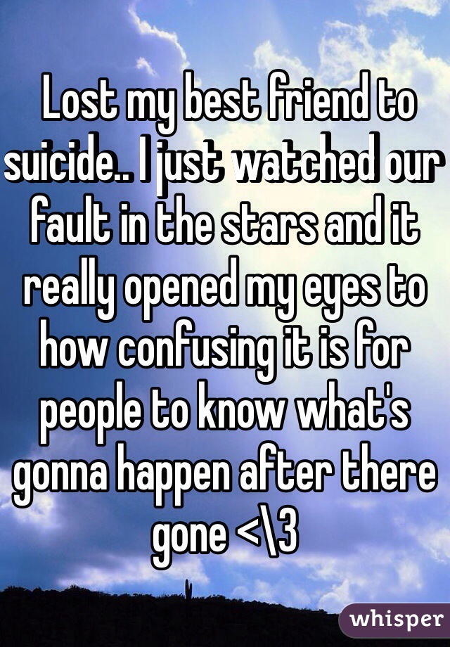  Lost my best friend to suicide.. I just watched our fault in the stars and it really opened my eyes to how confusing it is for people to know what's gonna happen after there gone <\3