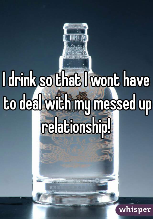 I drink so that I wont have to deal with my messed up relationship! 