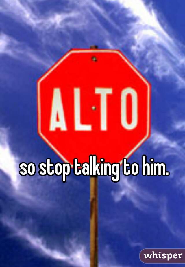 so stop talking to him. 