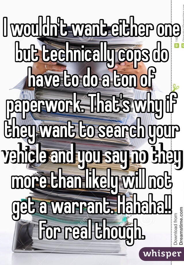 I wouldn't want either one but technically cops do have to do a ton of paperwork. That's why if they want to search your vehicle and you say no they more than likely will not get a warrant. Hahaha!! For real though.