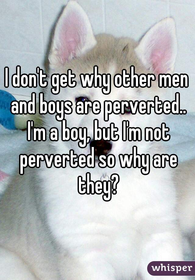 I don't get why other men and boys are perverted.. I'm a boy, but I'm not perverted so why are they?