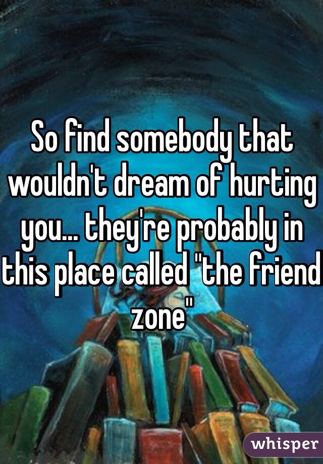 So find somebody that wouldn't dream of hurting you... they're probably in this place called "the friend zone"