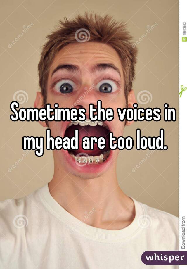 Sometimes the voices in my head are too loud.