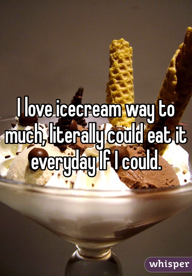 I love icecream way to much, literally could eat it everyday If I could. 