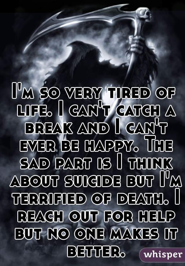 I'm so very tired of life. I can't catch a break and I can't ever be happy. The sad part is I think about suicide but I'm terrified of death. I reach out for help but no one makes it better.