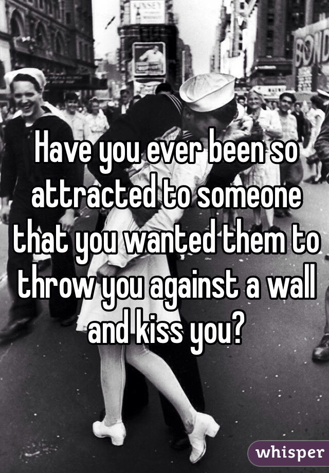 Have you ever been so attracted to someone that you wanted them to throw you against a wall and kiss you? 