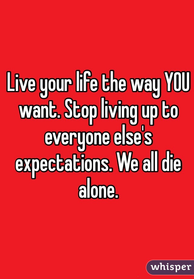 Live your life the way YOU want. Stop living up to everyone else's expectations. We all die alone. 