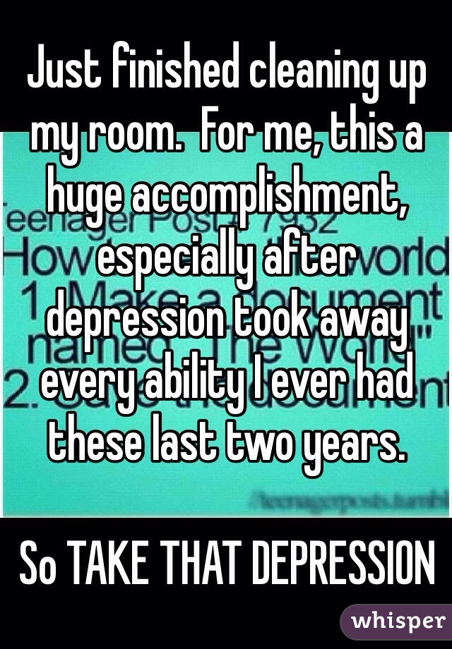 Just finished cleaning up my room.  For me, this a huge accomplishment, especially after depression took away every ability I ever had these last two years.  

So TAKE THAT DEPRESSION 