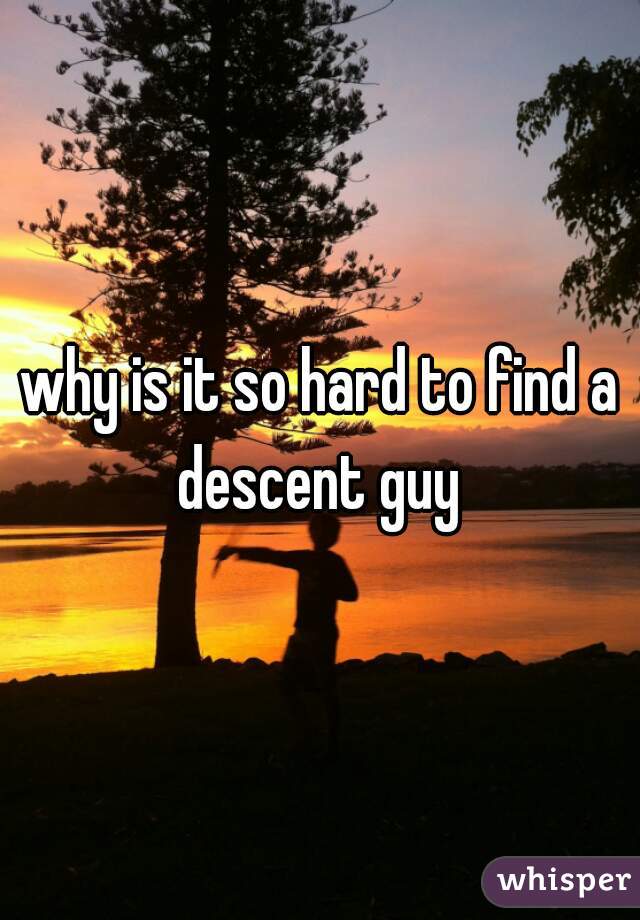 why is it so hard to find a descent guy 