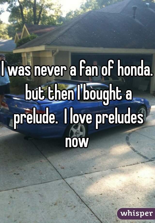 I was never a fan of honda. but then I bought a prelude.  I love preludes now 