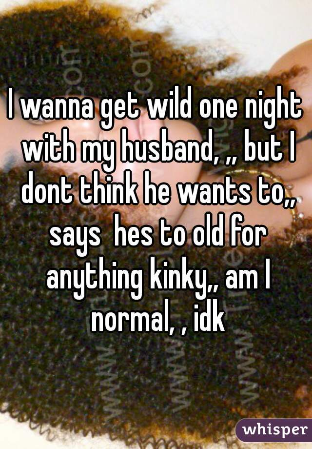 I wanna get wild one night with my husband, ,, but I dont think he wants to,, says  hes to old for anything kinky,, am I normal, , idk