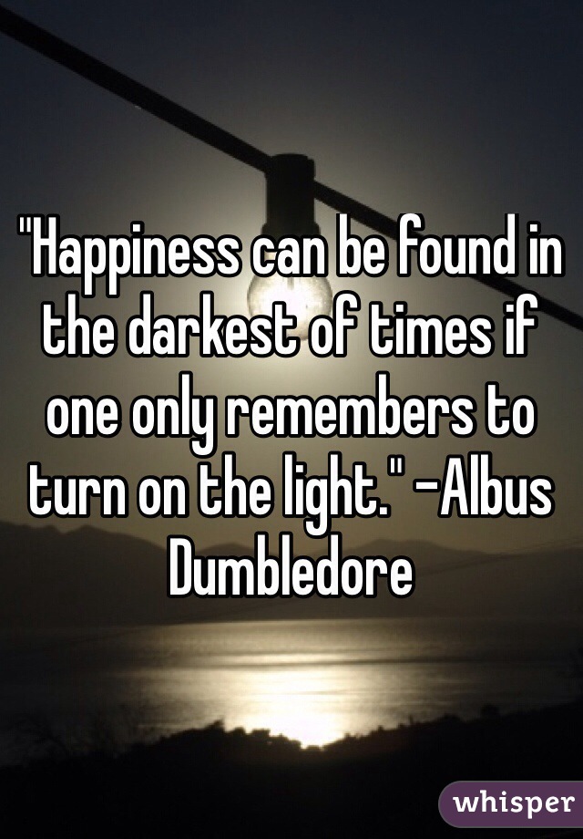 "Happiness can be found in the darkest of times if one only remembers to turn on the light." -Albus Dumbledore
