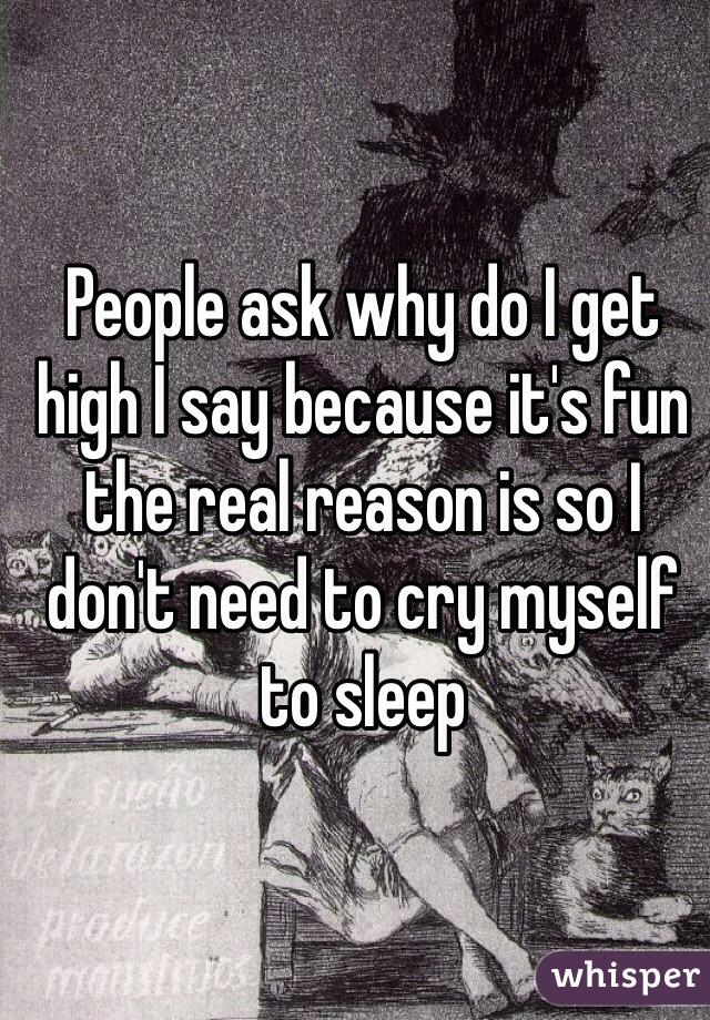 People ask why do I get high I say because it's fun the real reason is so I don't need to cry myself to sleep