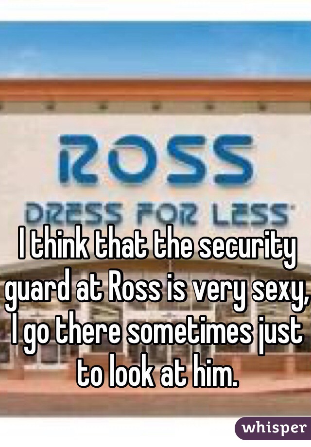 I think that the security guard at Ross is very sexy, I go there sometimes just to look at him. 