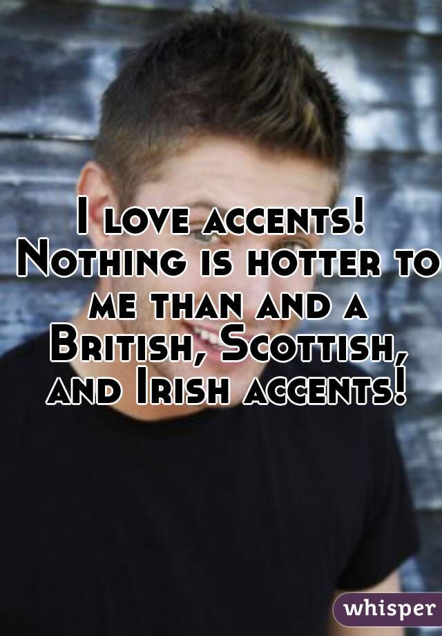 I love accents! Nothing is hotter to me than and a British, Scottish, and Irish accents!