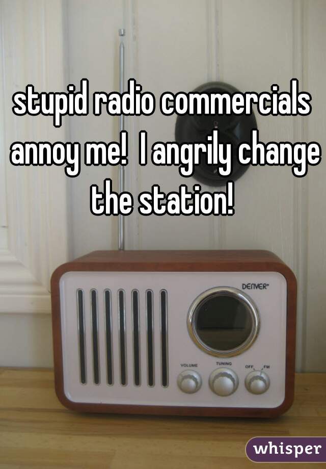 stupid radio commercials annoy me!  I angrily change the station! 