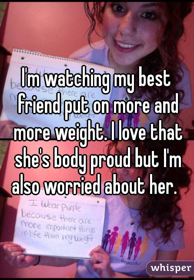 I'm watching my best friend put on more and more weight. I love that she's body proud but I'm also worried about her.  