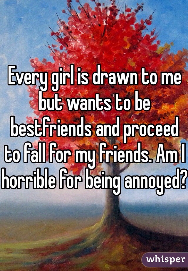 Every girl is drawn to me but wants to be bestfriends and proceed to fall for my friends. Am I horrible for being annoyed?