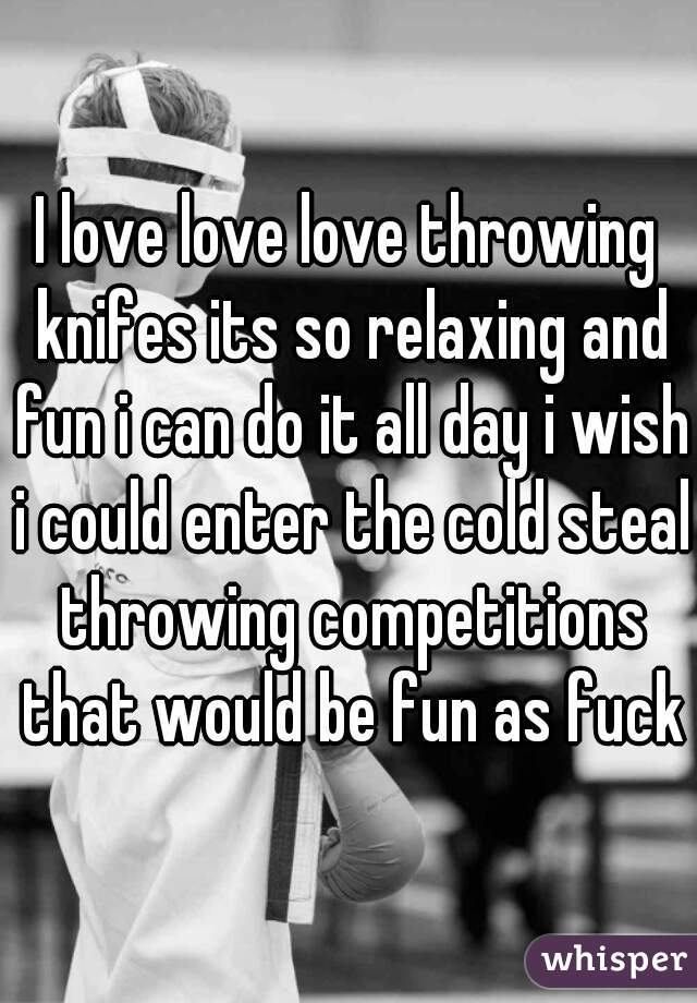 I love love love throwing knifes its so relaxing and fun i can do it all day i wish i could enter the cold steal throwing competitions that would be fun as fuck