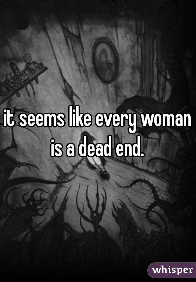 it seems like every woman is a dead end. 