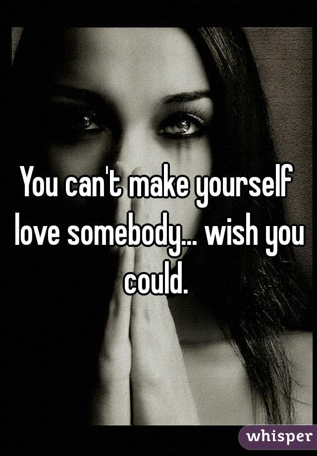 You can't make yourself love somebody... wish you could. 