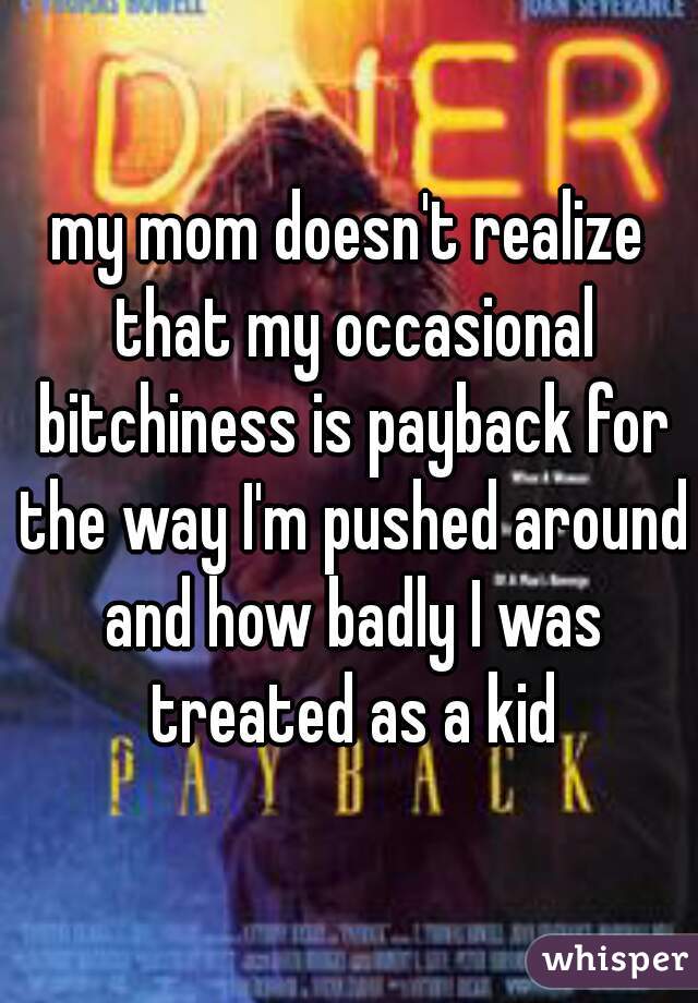 my mom doesn't realize that my occasional bitchiness is payback for the way I'm pushed around and how badly I was treated as a kid