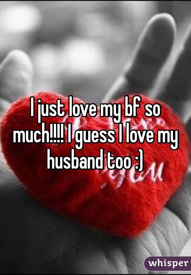 I just love my bf so much!!!! I guess I love my husband too :)