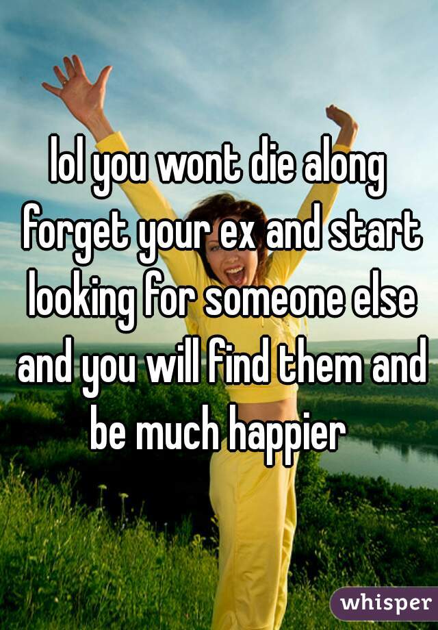 lol you wont die along forget your ex and start looking for someone else and you will find them and be much happier 