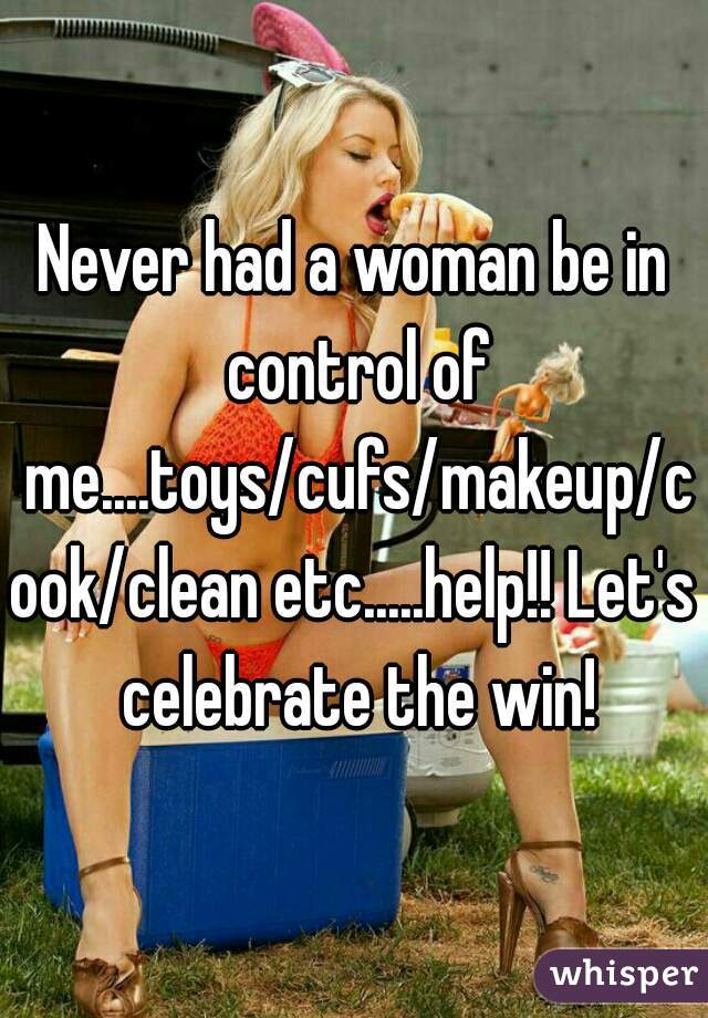 Never had a woman be in control of me....toys/cufs/makeup/cook/clean etc.....help!! Let's celebrate the win!