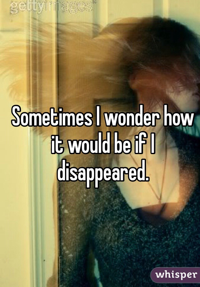 Sometimes I wonder how it would be if I disappeared. 