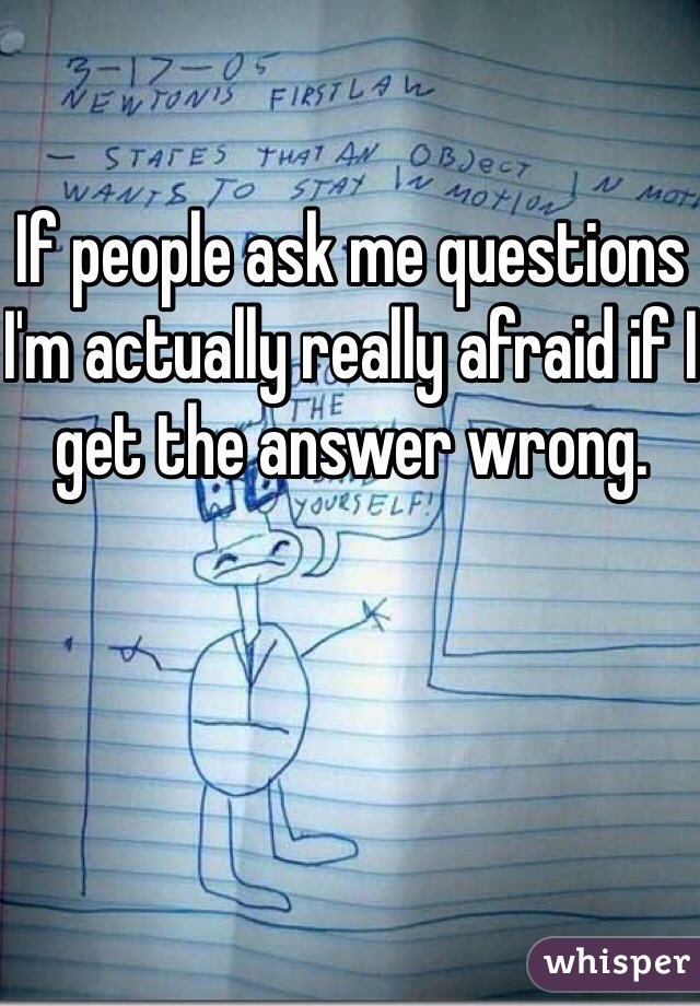 If people ask me questions I'm actually really afraid if I get the answer wrong.