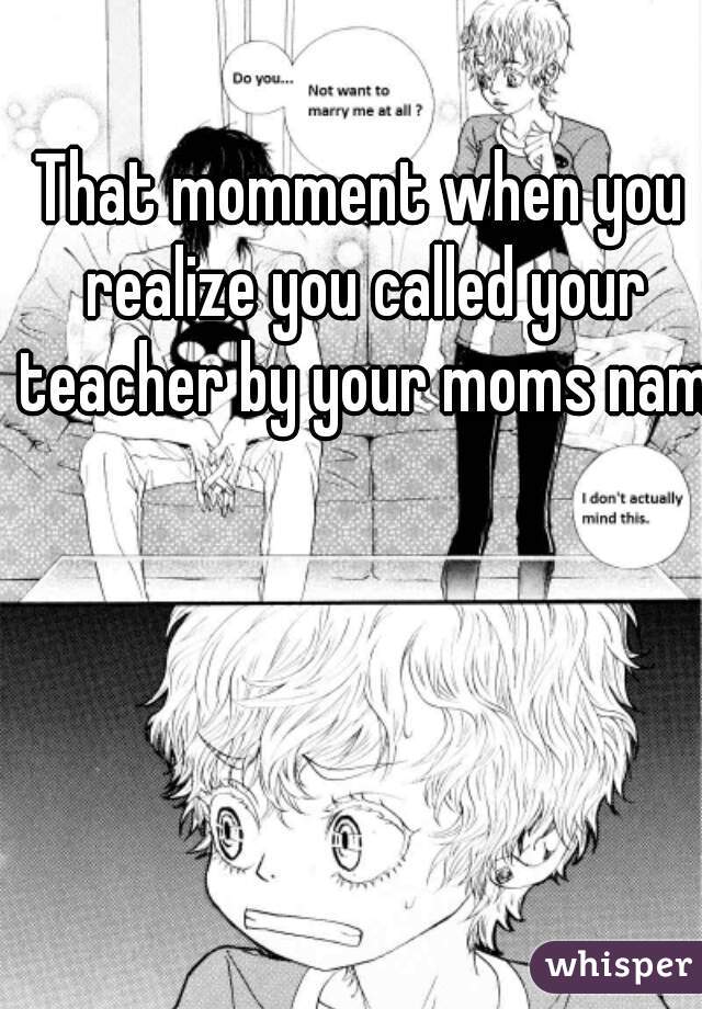 That momment when you realize you called your teacher by your moms name