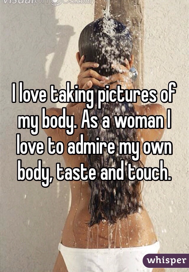 I love taking pictures of my body. As a woman I love to admire my own body, taste and touch. 