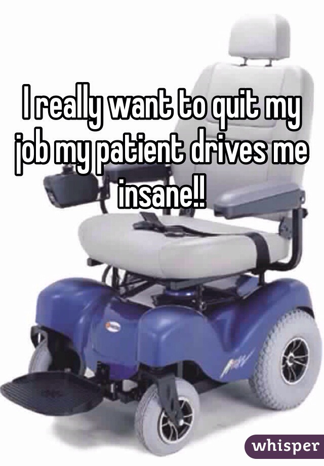 I really want to quit my job my patient drives me insane!!