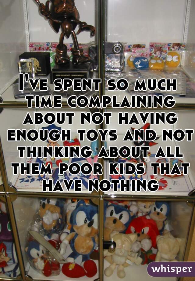 I've spent so much time complaining about not having enough toys and not thinking about all them poor kids that have nothing