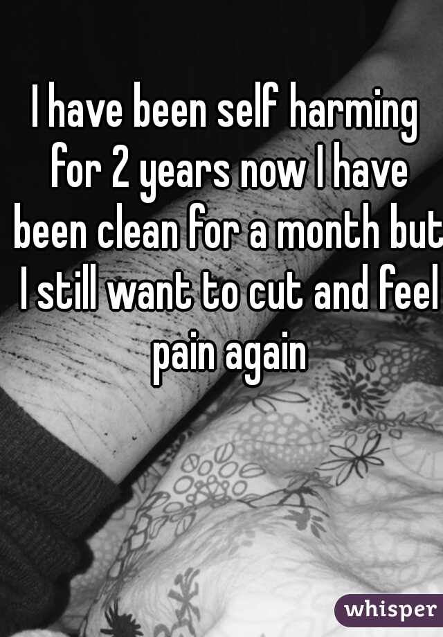 I have been self harming for 2 years now I have been clean for a month but I still want to cut and feel pain again