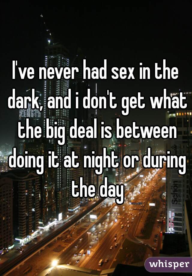 I've never had sex in the dark, and i don't get what the big deal is between doing it at night or during the day