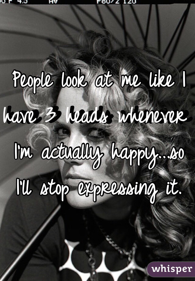 People look at me like I have 3 heads whenever I'm actually happy...so I'll stop expressing it.