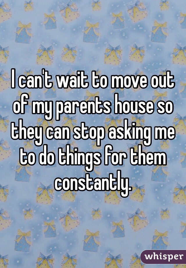 I can't wait to move out of my parents house so they can stop asking me to do things for them constantly. 