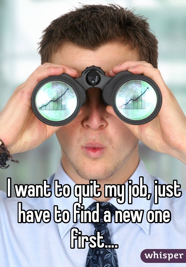 I want to quit my job, just have to find a new one first....