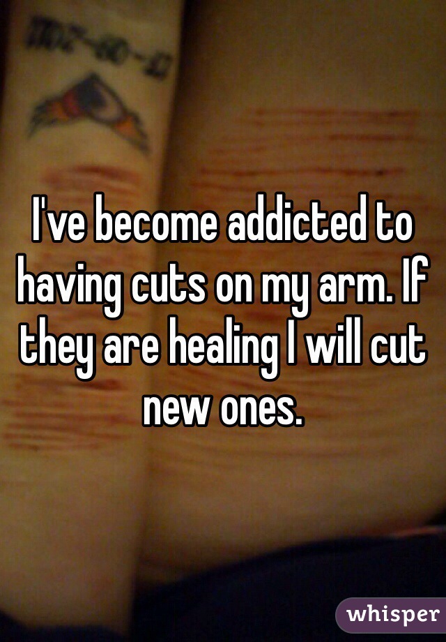 I've become addicted to having cuts on my arm. If they are healing I will cut new ones. 