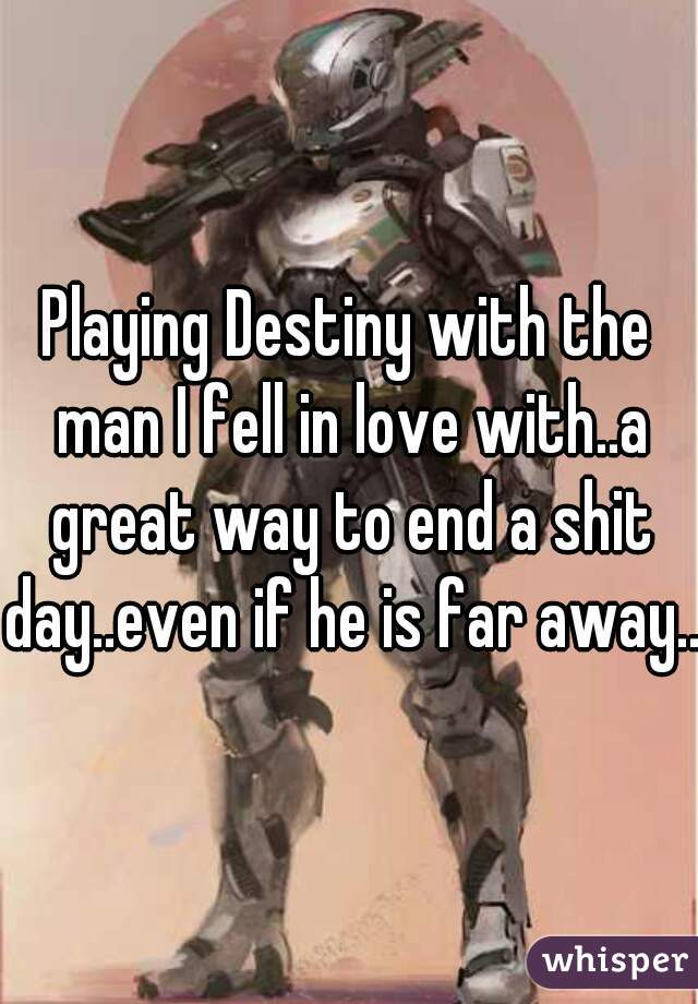 Playing Destiny with the man I fell in love with..a great way to end a shit day..even if he is far away..