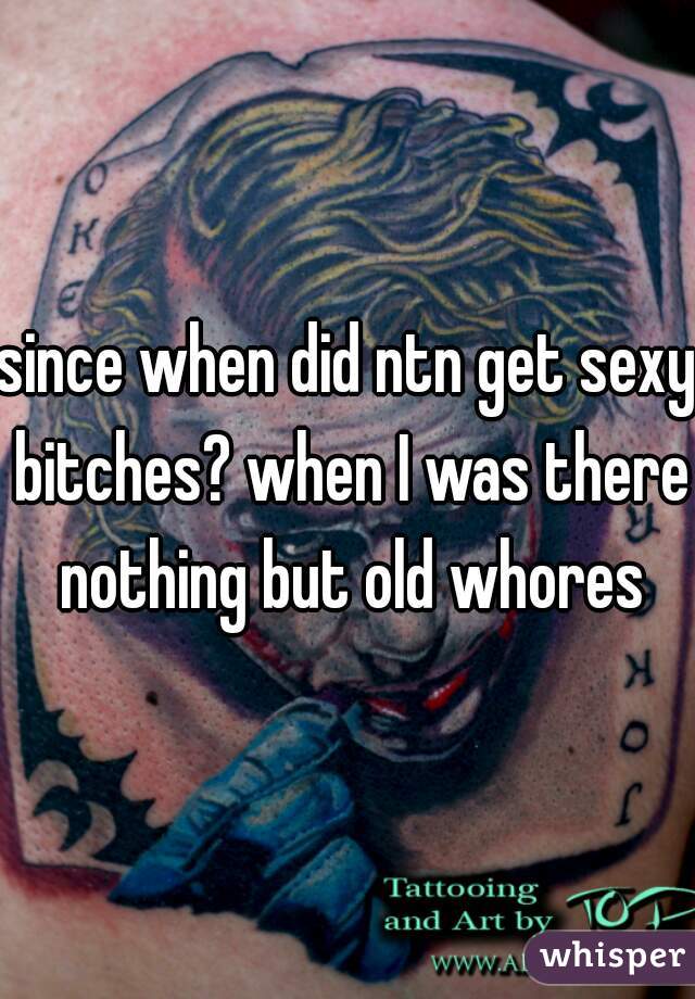 since when did ntn get sexy bitches? when I was there nothing but old whores
