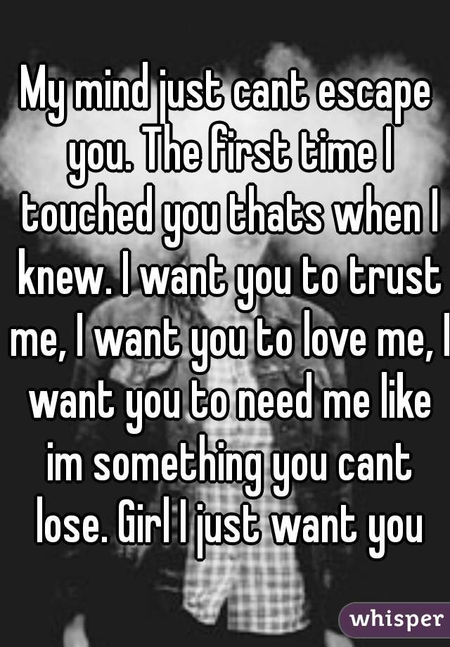 My mind just cant escape you. The first time I touched you thats when I knew. I want you to trust me, I want you to love me, I want you to need me like im something you cant lose. Girl I just want you