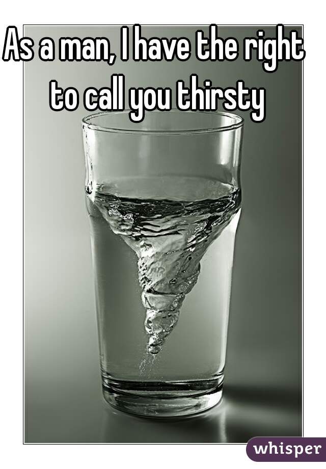 As a man, I have the right to call you thirsty